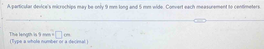 A particular device's microchips may be only 9 mm long and 5 mm wide. Convert each measurement to centimeters. 
_ 
_ 
The length is 9mm=□ cm. 
(Type a whole number or a decimal.)