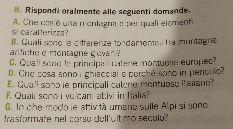 Rispondi oralmente alle seguenti domande. 
A. Che cos'è una montagna e per quali elementi 
si caratterizza? 
B. Quali sono le differenze fondamentali tra montagne 
antiche e montagne giovani? 
C. Quali sono le principali catene montuose europee? 
D. Che cosa sono i ghiacciai e perché sono in pericolo? 
E. Quali sono le principali catene montuose italiane? 
F. Quali sono i vulcani attivi in Italia? 
G. In che modo le attività umane sulle Alpi si sono 
trasformate nel corso dell'ultimo secolo?