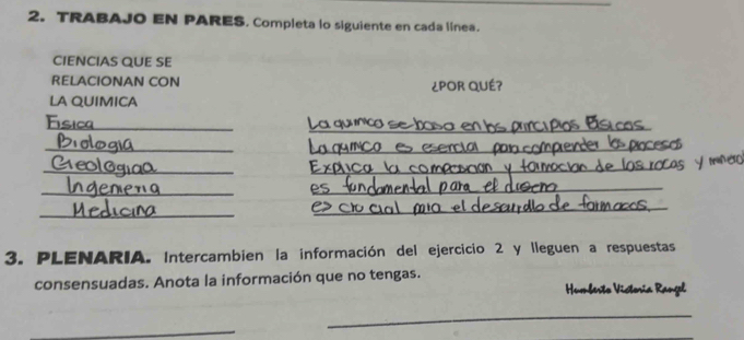 TRABAJO EN PARES. Completa lo siguiente en cada línea. 
CIENCIAS QUE SE 
RELACIONAN CON ¿POR QUÉ? 
LA QUIMICA 
_ 
_ 
Fc 
_ 
_ 
_ 
_ 
_ 
_ 
_ 
_ 
_ 
3. PLENARIA. Intercambien la información del ejercicio 2 y lleguen a respuestas 
consensuadas. Anota la información que no tengas. 
Humberto Vistoría Rangel 
_ 
_