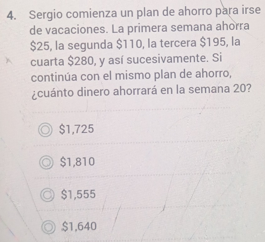 Sergio comienza un plan de ahorro para irse
de vacaciones. La primera semana ahorra
$25, la segunda $110, la tercera $195, la
cuarta $280, y así sucesivamente. Si
continúa con el mismo plan de ahorro,
¿cuánto dinero ahorrará en la semana 20?
$1,725
$1,810
$1,555
$1,640