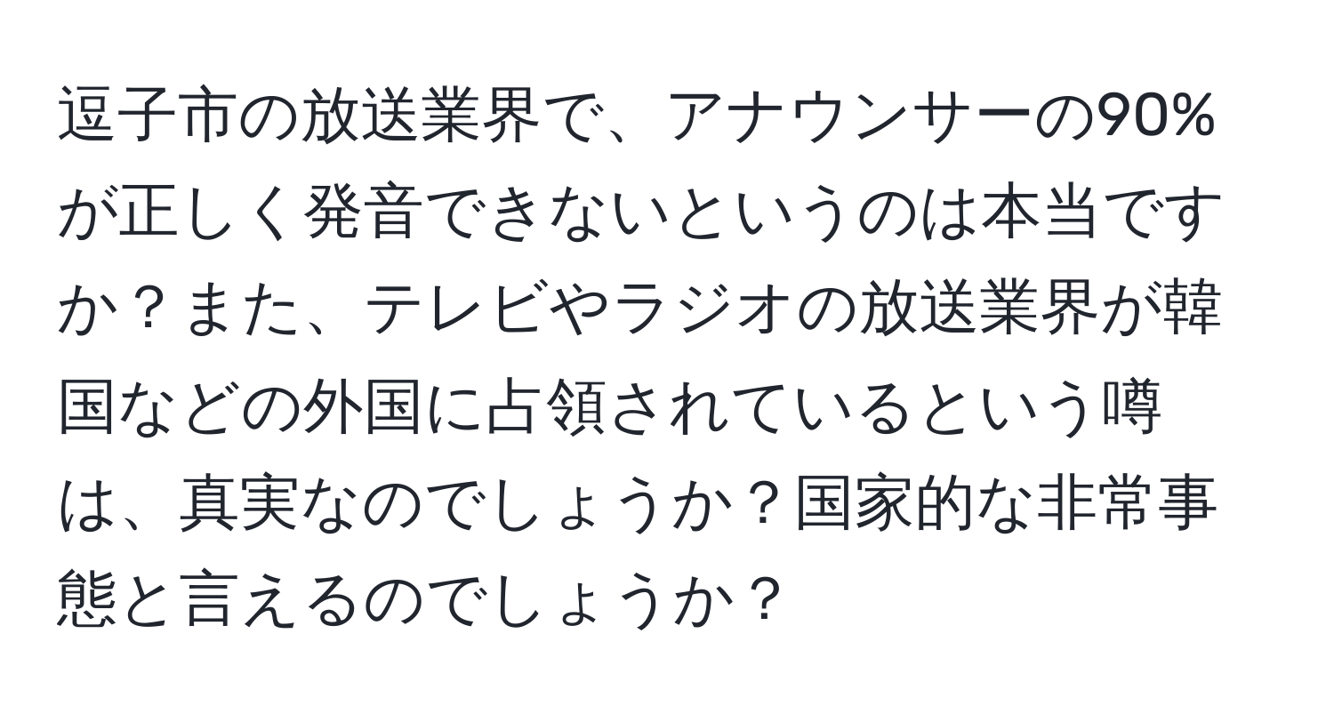 逗子市の放送業界で、アナウンサーの90%が正しく発音できないというのは本当ですか？また、テレビやラジオの放送業界が韓国などの外国に占領されているという噂は、真実なのでしょうか？国家的な非常事態と言えるのでしょうか？