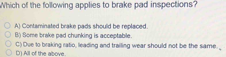 Which of the following applies to brake pad inspections?
A) Contaminated brake pads should be replaced.
B) Some brake pad chunking is acceptable.
C) Due to braking ratio, leading and trailing wear should not be the same.
D) All of the above.