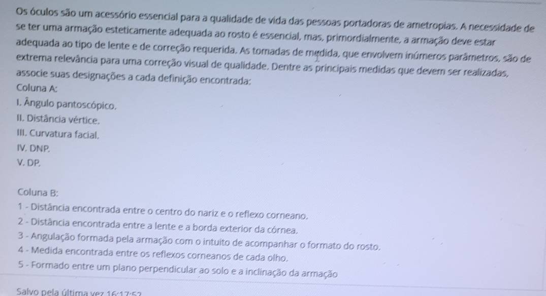 Os óculos são um acessório essencial para a qualidade de vida das pessoas portadoras de ametropias. A necessidade de 
se ter uma armação esteticamente adequada ao rosto é essencial, mas, primordialmente, a armação deve estar 
adequada ao tipo de lente e de correção requerida. As tomadas de medida, que envolvem inúmeros parâmetros, são de 
extrema relevância para uma correção visual de qualidade. Dentre as principais medidas que devem ser realizadas, 
associe suas designações a cada definição encontrada: 
Coluna A: 
I. Ângulo pantoscópico. 
II. Distância vértice. 
III. Curvatura facial. 
IV. DNP. 
V. DP, 
Coluna B: 
1 - Distância encontrada entre o centro do nariz e o reflexo corneano. 
2 - Distância encontrada entre a lente e a borda exterior da córnea, 
3 - Angulação formada pela armação com o intuito de acompanhar o formato do rosto. 
4 - Medida encontrada entre os reflexos corneanos de cada olho. 
5 - Formado entre um plano perpendicular ao solo e a inclinação da armação 
Salvo pela última vez 16:17·52