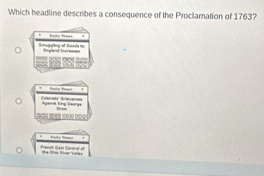 Which headline describes a consequence of the Proclamation of 1763?
Dails Times
Smuggling of Goods to
England Increases
Daily Timas
Colonats' Grievances
Against King George
Grow
Dailo Timaê
French Gain Control of
the Ohio River Valley