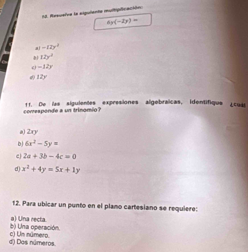 Resuelva la sigulente multiplicación:
6y(-2y)=
a) -12y^2
b) 12y^2
C
c) -12y
d) 12y
11. De las siguientes expresiones algebraicas, identifique cuál
corresponde a un trinomio?
a) 2xy
b) 6x^2-5y=
c) 2a+3b-4c=0
d) x^2+4y=5x+1y
12. Para ubicar un punto en el plano cartesiano se requiere:
a) Una recta.
b) Una operación.
c) Un número.
d) Dos números.