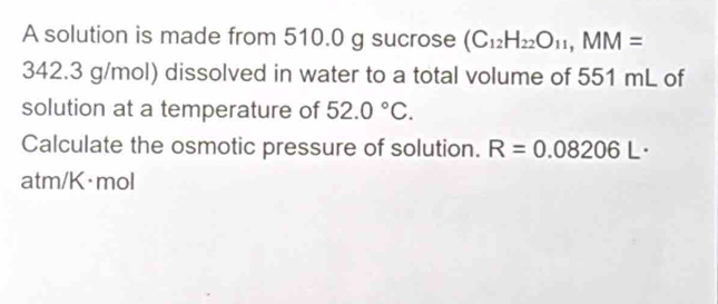 A solution is made from 510.0 g sucrose (C_12H_22O_11, MM=
342.3 g/mol) dissolved in water to a total volume of 551 mL of 
solution at a temperature of 52.0°C. 
Calculate the osmotic pressure of solution. R=0.08206L·
atm/K·mol