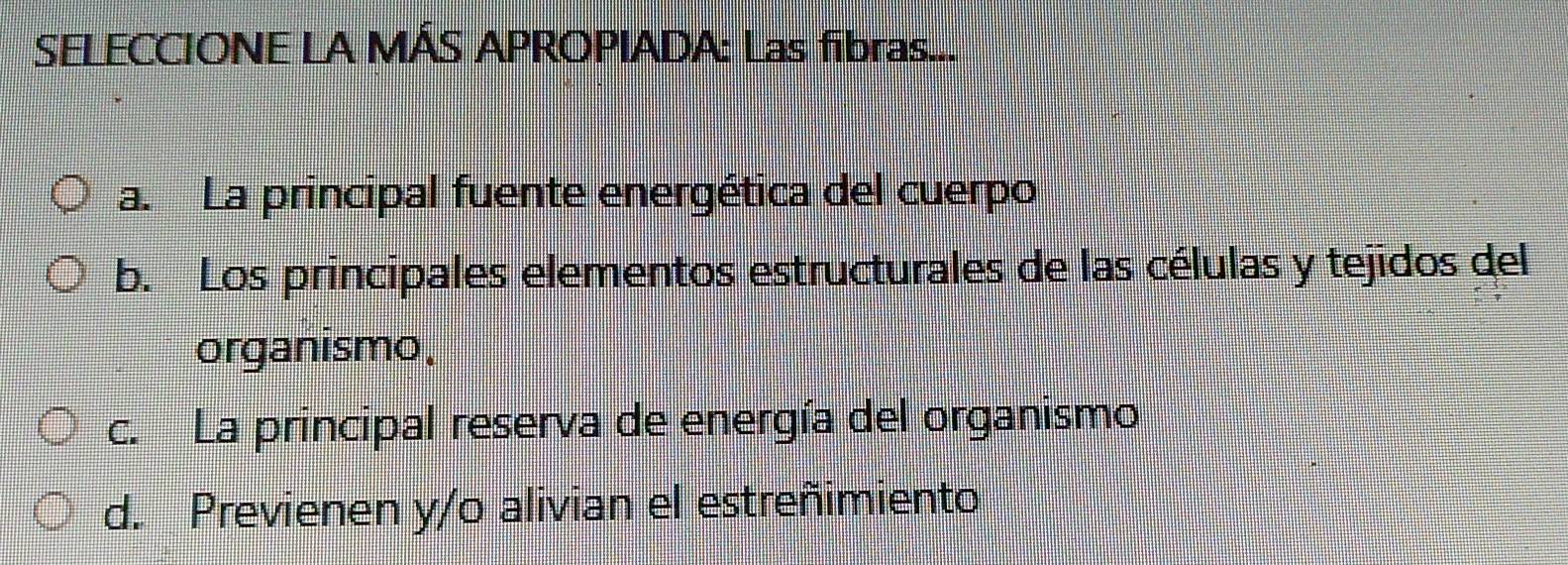 SELECCIONE LA MÁS APROPIADA: Las fibras...
a. La principal fuente energética del cuerpo
b. Los principales elementos estructurales de las células y tejidos del
organismo.
c. La principal reserva de energía del organismo
d. Previenen y/o alivian el estreñimiento