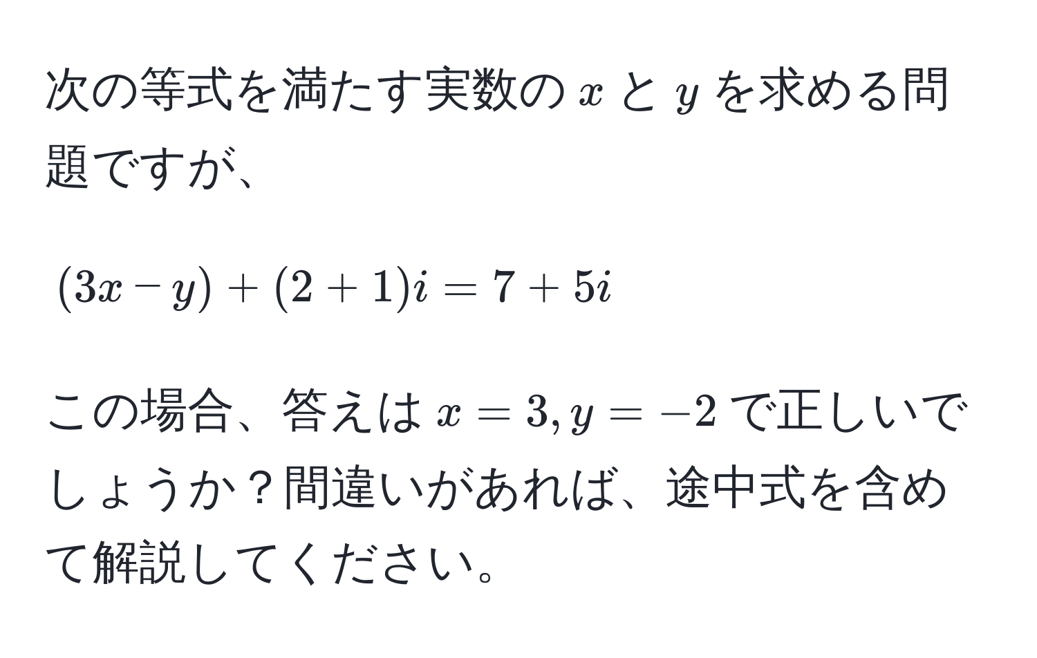 次の等式を満たす実数の$x$と$y$を求める問題ですが、  
[(3x - y) + (2 + 1)i = 7 + 5i]  
この場合、答えは$x = 3, y = -2$で正しいでしょうか？間違いがあれば、途中式を含めて解説してください。