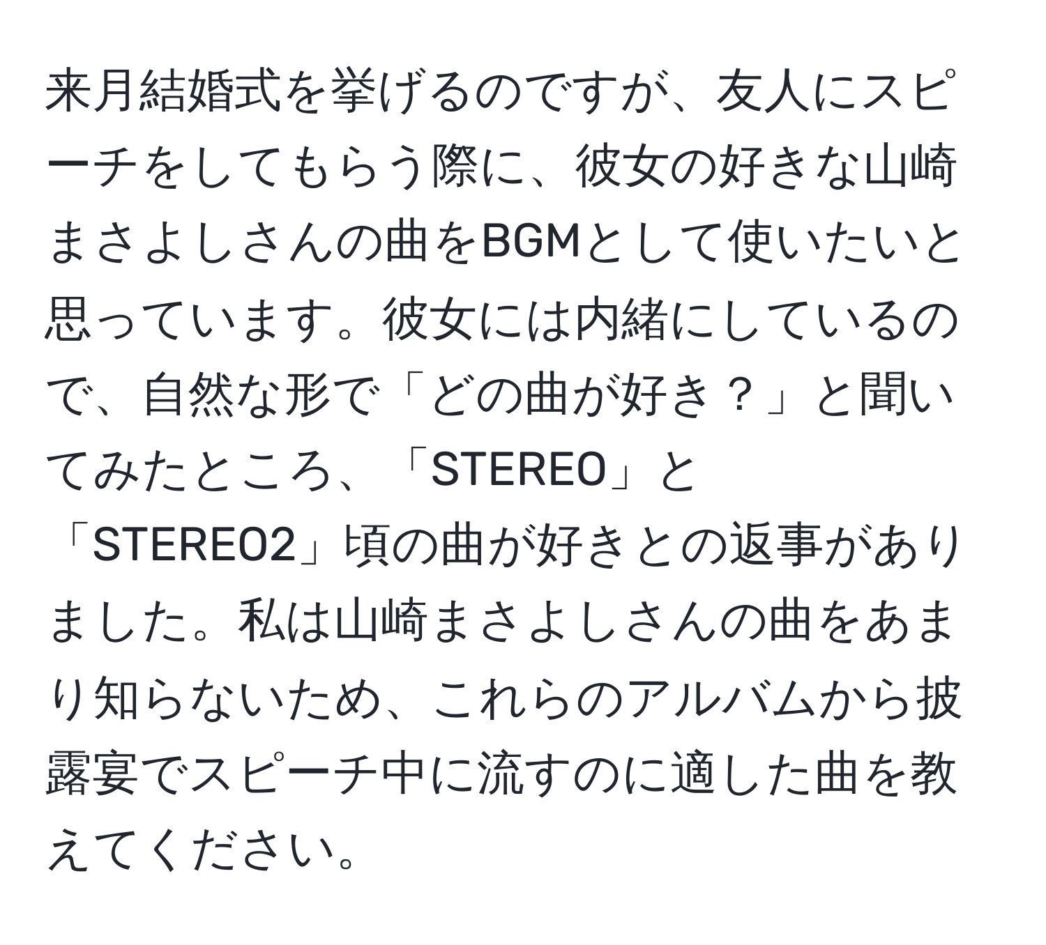 来月結婚式を挙げるのですが、友人にスピーチをしてもらう際に、彼女の好きな山崎まさよしさんの曲をBGMとして使いたいと思っています。彼女には内緒にしているので、自然な形で「どの曲が好き？」と聞いてみたところ、「STEREO」と「STEREO2」頃の曲が好きとの返事がありました。私は山崎まさよしさんの曲をあまり知らないため、これらのアルバムから披露宴でスピーチ中に流すのに適した曲を教えてください。