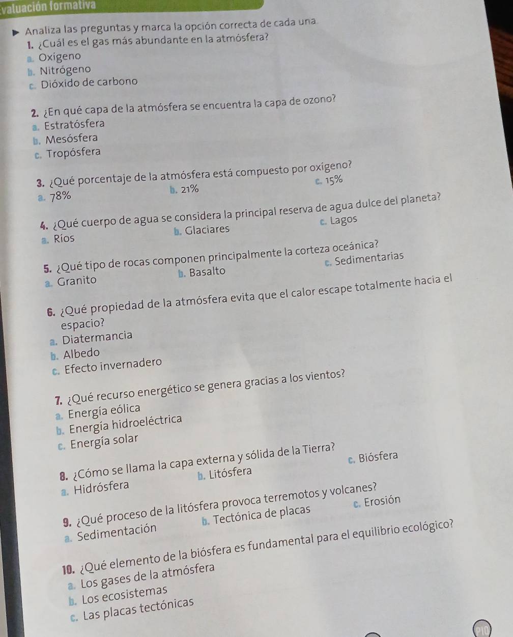 valuación formativa
Analiza las preguntas y marca la opción correcta de cada una
¿Cuál es el gas más abundante en la atmósfera?
Oxigeno
D. Nitrógeno
Dióxido de carbono
2. ¿En qué capa de la atmósfera se encuentra la capa de ozono?
a Estratósfera
D. Mesósfera. Tropósfera
3. ¿Qué porcentaje de la atmósfera está compuesto por oxígeno?
a. 78% b. 21% c. 15%
4. ¿Qué cuerpo de agua se considera la principal reserva de agua dulce del planeta?
a. Ríos b. Glaciares c. Lagos
5. ¿Qué tipo de rocas componen principalmente la corteza oceánica?. Granito b. Basalto c. Sedimentarias
6. ¿Qué propiedad de la atmósfera evita que el calor escape totalmente hacia el
espacio?. Diatermancia
b. Albedo. Efecto invernadero
7 ¿Qué recurso energético se genera gracias a los vientos?
. Energía eólica. Energía hidroeléctrica
c. Energía solar
c. Biósfera
¿Cómo se llama la capa externa y sólida de la Tierra?
a. Hidrósfera b. Litósfera
9 ¿Qué proceso de la litósfera provoca terremotos y volcanes?
a. Sedimentación . Tectónica de placas c. Erosión
10. ¿Qué elemento de la biósfera es fundamental para el equilibrio ecológico?
a. Los gases de la atmósfera
b. Los ecosistemas
c. Las placas tectónicas