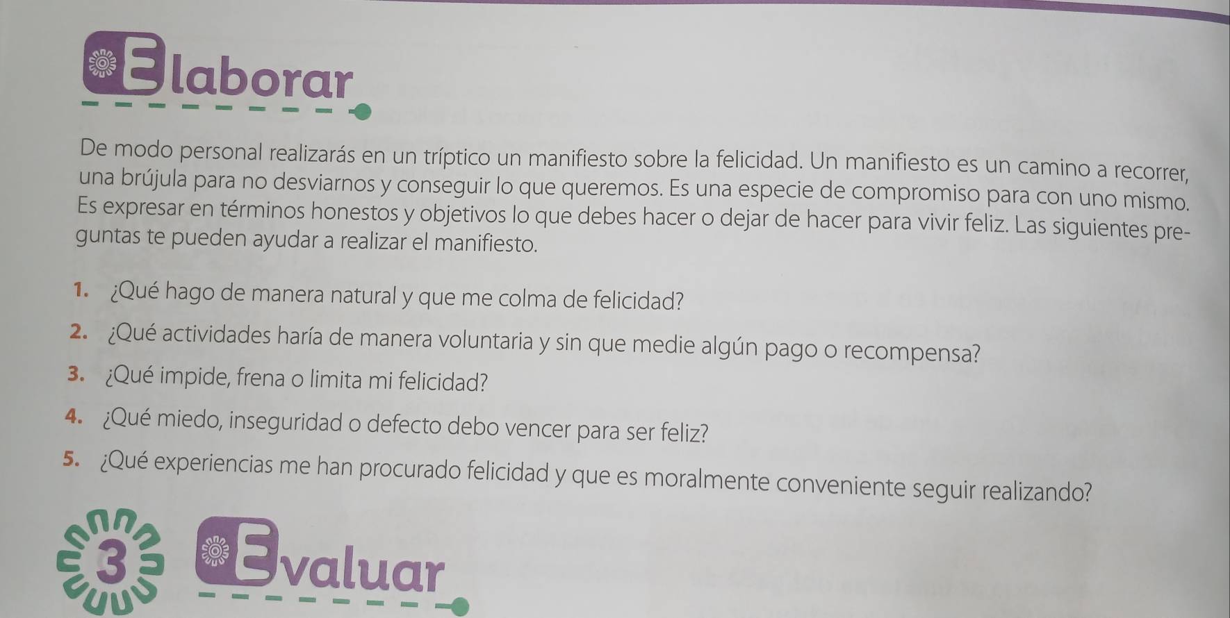 Elaborar 
De modo personal realizarás en un tríptico un manifiesto sobre la felicidad. Un manifiesto es un camino a recorrer, 
una brújula para no desviarnos y conseguir lo que queremos. Es una especie de compromiso para con uno mismo. 
Es expresar en términos honestos y objetivos lo que debes hacer o dejar de hacer para vivir feliz. Las siguientes pre- 
guntas te pueden ayudar a realizar el manifiesto. 
1 ¿Qué hago de manera natural y que me colma de felicidad? 
2 ¿Qué actividades haría de manera voluntaria y sin que medie algún pago o recompensa? 
3. ¿Qué impide, frena o limita mi felicidad? 
4. ¿Qué miedo, inseguridad o defecto debo vencer para ser feliz? 
5. ¿Qué experiencias me han procurado felicidad y que es moralmente conveniente seguir realizando? 
valuar