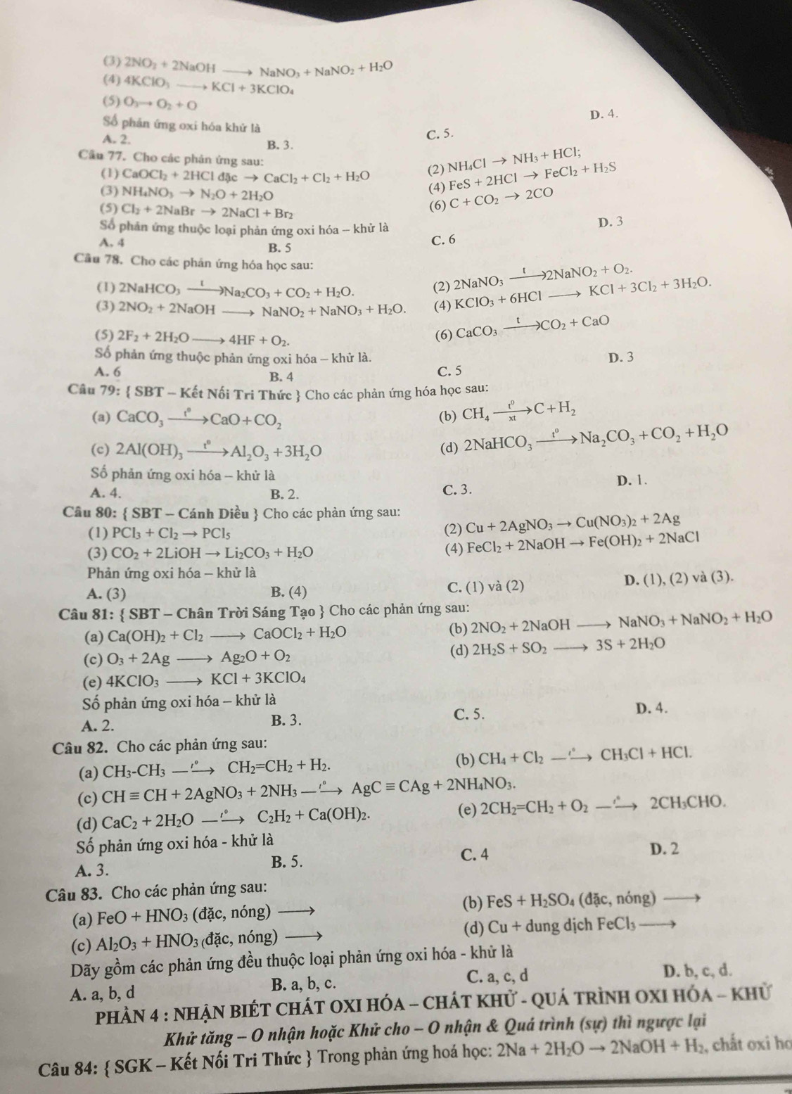 (3) 2NO_2+2NaOHto NaNO_3+NaNO_2+H_2O
(4) 4KClO_3 to KCl+3KClO_4
(5) O_3to O_2+O
D. 4.
Số phản ứng oxi hóa khứ là
C. 5.
A. 2. B. 3.
Cầu 77. Cho các phản ứng sau:
(1) CaOCl_2+2HCld scto CaCl_2+Cl_2+H_2O (2) NH_4Clto NH_3+HCl;
(3) NH_4NO_3to N_2O+2H_2O (4) FeS+2HClto FeCl_2+H_2S
(5) Cl_2+2NaBrto 2NaCl+Br_2
(6) C+CO_2to 2CO
Số phản ứng thuộc loại phản ứng oxi hóa -- khử là D. 3
A. 4 B. 5 C. 6
Câu 78. Cho các phản ứng hóa học sau: 2NaNO_3xrightarrow t2NaNO_2+O_2. KClO_3+6HClto KCl+3Cl_2+3H_2O.
(1) 2NaHCO_3xrightarrow INa_2CO_3+CO_2+H_2O. (2)
(3) 2NO_2+2NaOH NaNO_2+NaNO_3+H_2O. (4)
(5) 2F_2+2H_2Oto 4HF+O_2. (6) CaCO_3xrightarrow tCO_2+CaO
Số phản ứng thuộc phản ứng oxi hóa - khử là.
A. 6 B. 4 C. 5 D. 3
Câu 79: SBT-KetNoiTriTh Thức  Cho các phản ứng hóa học sau:
(a) CaCO_3xrightarrow fO_circ CaO+CO_2 (b) CH_4xrightarrow t^0C+H_2
(c) 2Al(OH)_3xrightarrow t°Al_2O_3+3H_2O (d) 2NaHCO_3xrightarrow t^0Na_2CO_3+CO_2+H_2O
Số phản ứng oxi hóa -- khử là
A. 4. B. 2. C. 3. D. 1.
Câu 80:  SBT-Car inh Diều  Cho các phản ứng sau: Cu+2AgNO_3to Cu(NO_3)_2+2Ag
(1) PCl_3+Cl_2to PCl_5 (2) FeCl_2+2NaOHto Fe(OH)_2+2NaCl
(3) CO_2+2LiOHto Li_2CO_3+H_2O (4)
Phản ứng oxi hóa - khử là
D. (1),(2)va(3).
A. (3) B. (4) C. (1 va(2)
Câu 81: SBT-ChanTr Sời Sáng Tạo  Cho các phản ứng sau: 2NO_2+2NaOHto NaNO_3+NaNO_2+H_2O
(a) Ca(OH)_2+Cl_2 to CaOCl_2+H_2O
(b)
(c) O_3+2Agto Ag_2O+O_2
(d) 2H_2S+SO_2to 3S+2H_2O
(e) 4KClO_3to KCl+3KClO_4
Số phản ứng oxi hóa - khử là
A. 2.
B. 3. C. 5. D. 4.
Câu 82. Cho các phản ứng sau:
(a) CH_3-CH_3-_ to CH_2=CH_2+H_2. (b) CH_4+Cl_2to CH_3Cl+HCl.
(c) CHequiv CH+2AgNO_3+2NH_3-to AgCequiv CAg+2NH_4NO_3.
(d) CaC_2+2H_2Oto°C_2H_2+Ca(OH)_2. (e) 2CH_2=CH_2+O_2to 2CH_3CHO.
Số phản ứng oxi hóa - khử là
A. 3. B. 5. C. 4
D. 2
Câu 83. Cho các phản ứng sau:
(b)
(a) FeO+HNO_3(dac,nong) to FeS+H_2SO_4(dac,nong) to
(d) Cu+du ng dịch FeCl_3 to
(c) Al_2O_3+HNO_3 đặc, nhat Ong)
Dãy gồm các phản ứng đều thuộc loại phản ứng oxi hóa - khử là
C. a, c, d D. b, c, d.
A. a, b, d B. a, b, c.
PhÀN 4 : NHẠN BIÉT CHÁT OXI HÓA - CHÁT KHử - QUá tRìnH OXI HOA-KHI a
Khử tăng - O nhận hoặc Khử cho - O nhận & Quá trình (sự) thì ngược lại
Câu 84:  SGK - Kết Nối Tri Thức  Trong phản ứng hoá học: 2Na+2H_2Oto 2NaOH+H_2 , chất oxi ho