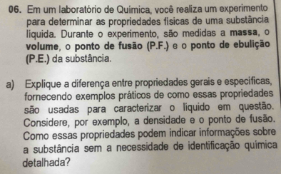 Em um laboratório de Química, você realiza um experimento 
para determinar as propriedades físicas de uma substância 
liquida. Durante o experimento, são medidas a massa, o 
volume, o ponto de fusão (P.F.) e o ponto de ebulição 
(P.E.) da substância. 
a) Explique a diferença entre propriedades gerais e específicas, 
fornecendo exemplos práticos de como essas propriedades 
são usadas para caracterizar o líquido em questão. 
Considere, por exemplo, a densidade e o ponto de fusão. 
Como essas propriedades podem indicar informações sobre 
a substância sem a necessidade de identificação química 
detalhada?