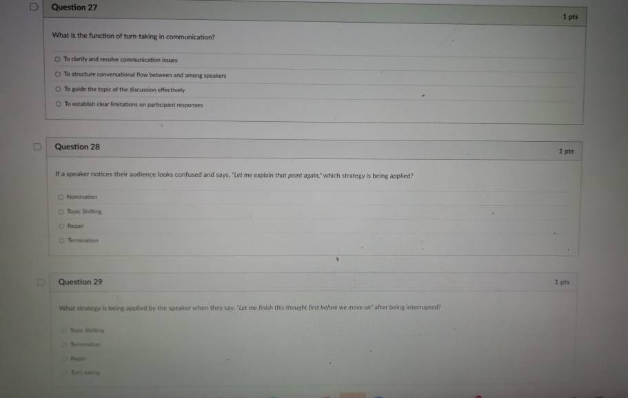 What is the function of turn-taking in communication?
To clarify and resolve communication issues
To structure conversational flow between and among speakers
To guide the topic of the discussion effectively
To establish clear limitations on participant responses
Question 28
1 pts
If a speaker notices their audience looks confused and says, "Let me explain that point again," which strategy is being applied?
Nomination
Topic Shifting
Repair
Termination
Question 29 1 pts
What strategy is being applied by the speaker when they say, "Let me finish this thought first before we move cm° after being interrupted?
Sopic Stotting
Termination
Fepor
fum saking