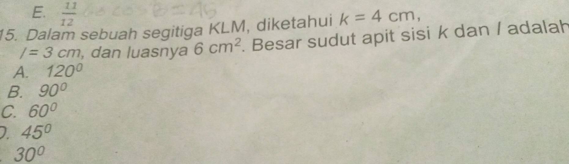 E.  11/12 
15. Dalam sebuah segitiga KLM, diketahui k=4cm,
/=3cm , dan luasnya 6cm^2. Besar sudut apit sisi k dan / adalah
A. 120°
B. 90°
C. 60°
D. 45°
30°