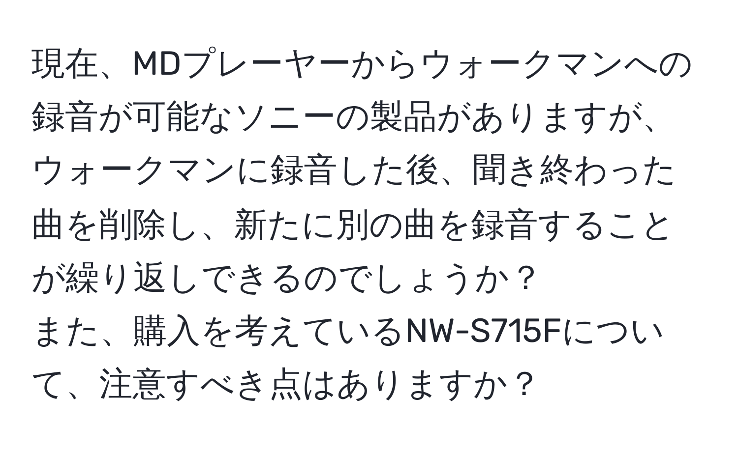 現在、MDプレーヤーからウォークマンへの録音が可能なソニーの製品がありますが、ウォークマンに録音した後、聞き終わった曲を削除し、新たに別の曲を録音することが繰り返しできるのでしょうか？  
また、購入を考えているNW-S715Fについて、注意すべき点はありますか？