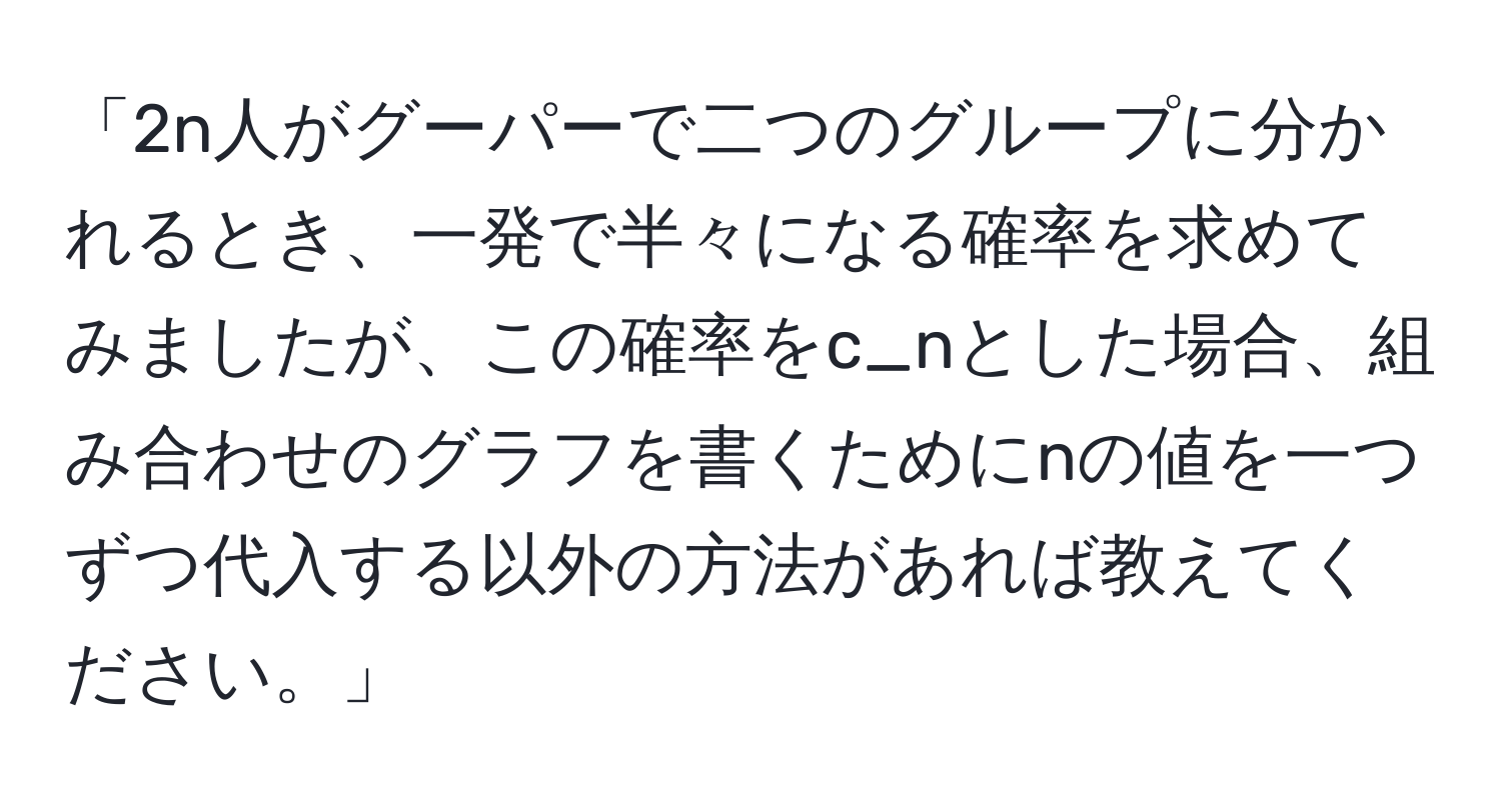 「2n人がグーパーで二つのグループに分かれるとき、一発で半々になる確率を求めてみましたが、この確率をc_nとした場合、組み合わせのグラフを書くためにnの値を一つずつ代入する以外の方法があれば教えてください。」