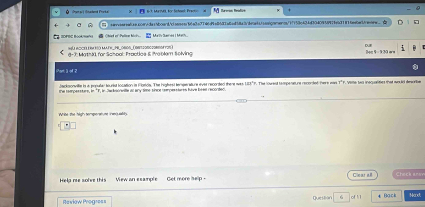 Portal | Student Portal 7. MathXL for School: Practic Savas Reaßze 
savvasrealize.com/dashboard/classes/66a2a7746d9a0602a0ad58a3/details/assignments/1f150c424d304095892feb31814eebe5/review. 
SDPBC Bookmarks Chief of Police Nich.... Math Games | Math... 
M/J ACCELERATED MATH_PR_0606_(19911205020RB6FY25) DUE 
6-7: MathXL for School: Practice & Problem Solving Dec 9 - 9:30 am i 
Part 1 of 2 
Jacksonville is a popular tourist location in Florida. The highest temperature ever recorded there was 103°F F. The lowest temperature recorded there was 7°F. Write two inequalities that would describe 
the temperature, in "F, in Jacksonville at any time since temperatures have been recorded. 
Write the high temperature inequality. 
Clear all Check ansv 
Help me solve this View an example Get more help - 
Review Progress Question 6 of 11 4 Back Next