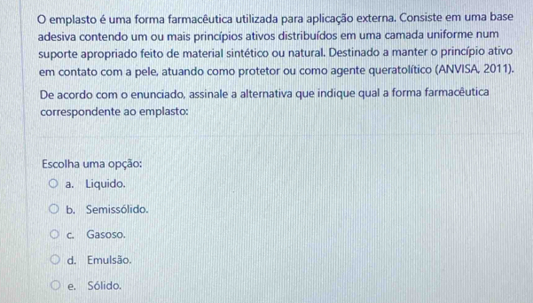 emplasto é uma forma farmacêutica utilizada para aplicação externa. Consiste em uma base
adesiva contendo um ou mais princípios ativos distribuídos em uma camada uniforme num
suporte apropriado feito de material sintético ou natural. Destinado a manter o princípio ativo
em contato com a pele, atuando como protetor ou como agente queratolítico (ANVISA, 2011).
De acordo com o enunciado, assinale a alternativa que indique qual a forma farmacêutica
correspondente ao emplasto:
Escolha uma opção:
a. Liquido.
b. Semissólido.
c. Gasoso.
d. Emulsão.
e. Sólido.