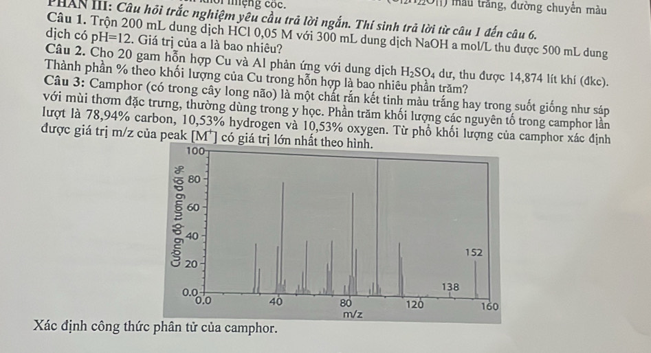 mor mệng cóc. () mẫu trắng, đường chuyển màu 
PHAN III: Câu hồi trắc nghiệm yêu cầu trả lời ngắn. Thí sinh trả lời từ câu 1 đến câu 6. 
Câu 1. Trộn 200 mL dung dịch HCl 0,05 M với 300 mL dung dịch NaOH a mol/L thu được 500 mL dung 
dịch có pH=12. Giá trị của a là bao nhiêu? 
Câu 2. Cho 20 gam hỗn hợp Cu và Al phản ứng với dung dịch H_2SO_4 dư, thu được 14,874 lít khí (đkc). 
Thành phần % theo khối lượng của Cu trong hỗn hợp là bao nhiêu phần trăm? 
Câu 3: Camphor (có trong cây long não) là một chất rắn kết tinh màu trắng hay trong suốt giống như sáp 
với mùi thơm đặc trưng, thường dùng trong y học. Phần trăm khối lượng các nguyên tố trong camphor lần 
lượt là 78,94% carbon, 10,53% hydrogen và 10,53% oxygen. Từ phổ khối lượng của camphor xác định 
được giá trị m/z của peak [ M² ] có giá trị lớn nhất t 
Xác định công thức phân tử của camphor.