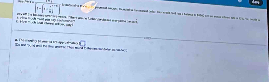 Use P 
Gave 
pay off MT=frac (n)[1-(1+ r/n )^-nt] to determine th 
payment amount, rounded to the nearest dollar. Your credit card has a balance of $5800 and an annual interest rate of 12%. You decide to 
ce over five years. If there are no further purchases charged to the card. 
a. How much must you pay each month? 
b. How much total interest will you pay? 
a. The monthly payments are approximately^5□
(Do not round until the final answer. Then round to the nearest dollar as needed.)