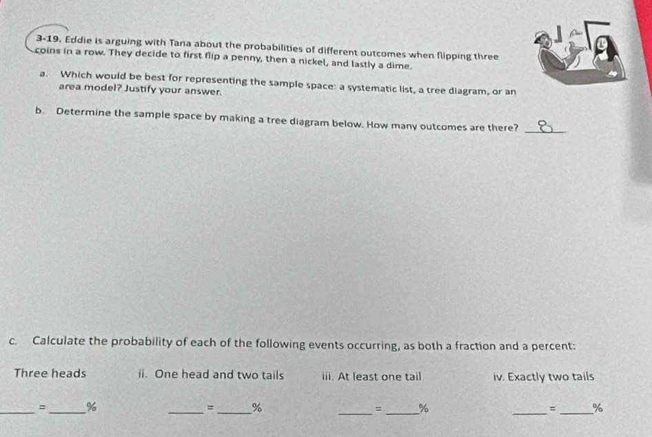 3-19. Eddie is arguing with Tana about the probabilities of different outcomes when flipping three 
coins in a row. They decide to first flip a penny, then a nickel, and lastly a dime 
a. Which would be best for representing the sample space: a systematic list, a tree diagram, or an 
area model? Justify your answer. 
b. Determine the sample space by making a tree diagram below. How many outcomes are there?_ 
c. Calculate the probability of each of the following events occurring, as both a fraction and a percent: 
Three heads ii. One head and two tails iii. At least one tail iv. Exactly two tails 
__ 
= % 
_=_ % 
_= _% 
__ 
= %