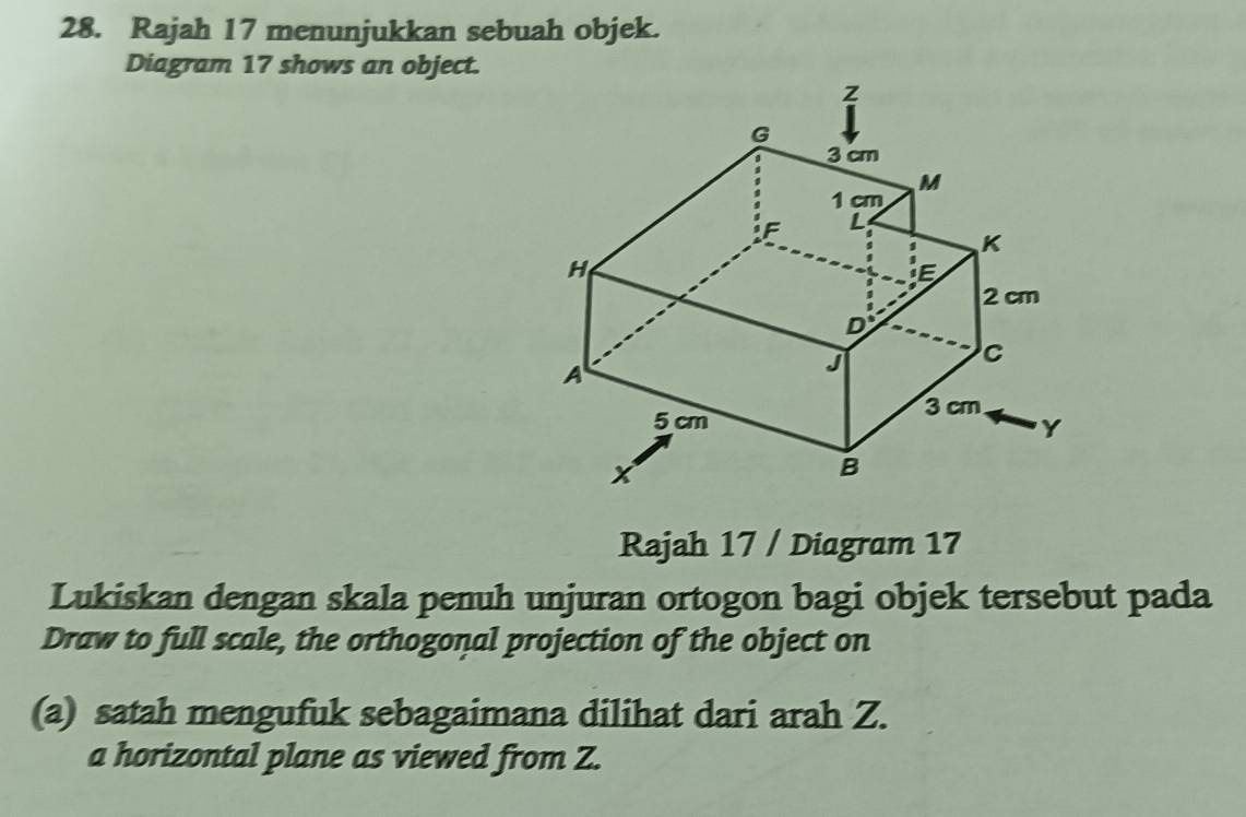 Rajah 17 menunjukkan sebuah objek. 
Diagram 17 shows an object. 
Rajah 17 / Diagram 17 
Lukiskan dengan skala penuh unjuran ortogon bagi objek tersebut pada 
Draw to full scale, the orthogonal projection of the object on 
(a) satah mengufuk sebagaimana dilihat dari arah Z. 
a horizontal plane as viewed from Z.