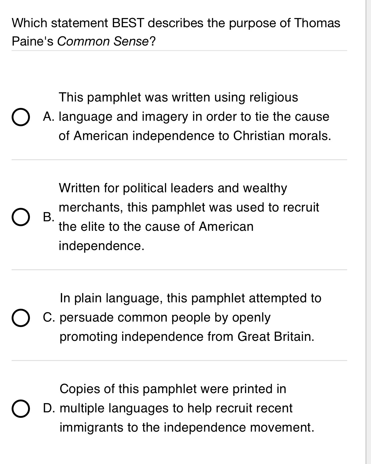 Which statement BEST describes the purpose of Thomas
Paine's Common Sense?
This pamphlet was written using religious
A. language and imagery in order to tie the cause
of American independence to Christian morals.
Written for political leaders and wealthy
merchants, this pamphlet was used to recruit
B.
the elite to the cause of American
independence.
In plain language, this pamphlet attempted to
C. persuade common people by openly
promoting independence from Great Britain.
Copies of this pamphlet were printed in
D. multiple languages to help recruit recent
immigrants to the independence movement.