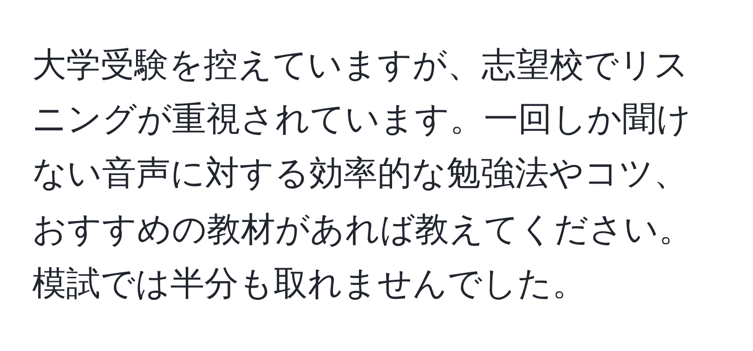 大学受験を控えていますが、志望校でリスニングが重視されています。一回しか聞けない音声に対する効率的な勉強法やコツ、おすすめの教材があれば教えてください。模試では半分も取れませんでした。