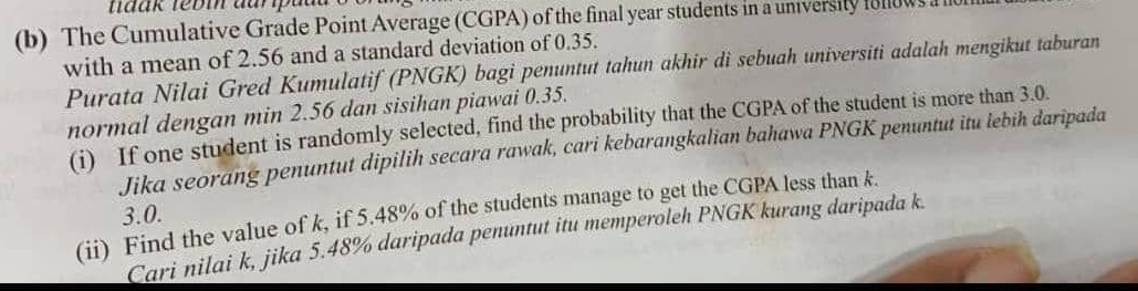 The Cumulative Grade Point Average (CGPA) of the final year students in a university iolows ale 
with a mean of 2.56 and a standard deviation of 0.35. 
Purata Nilai Gred Kumulatif (PNGK) bagi penuntut tahun akhir di sebuah universiti adalah mengikut taburan 
normal dengan min 2.56 dan sisihan piawai 0.35. 
(i) If one student is randomly selected, find the probability that the CGPA of the student is more than 3.0. 
Jika seorang penuntut dipilih secara rawak, cari kebarangkalian bahawa PNGK penuntut itu lebih daripada 
(ii) Find the value of k, if 5.48% of the students manage to get the CGPA less than k.
3.0. 
Cari nilai k, jika 5.48% daripada penuntut itu memperoleh PNGK kurang daripada k.