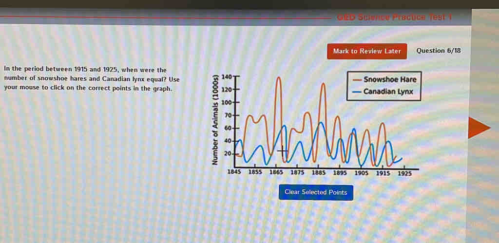 GED Science Praçuce Test 1 
Mark to Review Later Question 6/18 
In the period between 1915 and 1925, when were the 
number of snowshoe hares and Canadian lynx equal? Use e 
your mouse to click on the correct points in the graph. 
Clear Selected Points