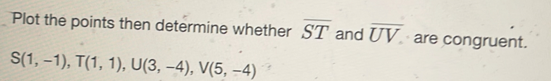 Plot the points then determine whether overline ST and overline UV are congruent.
S(1,-1), T(1,1), U(3,-4), V(5,-4)