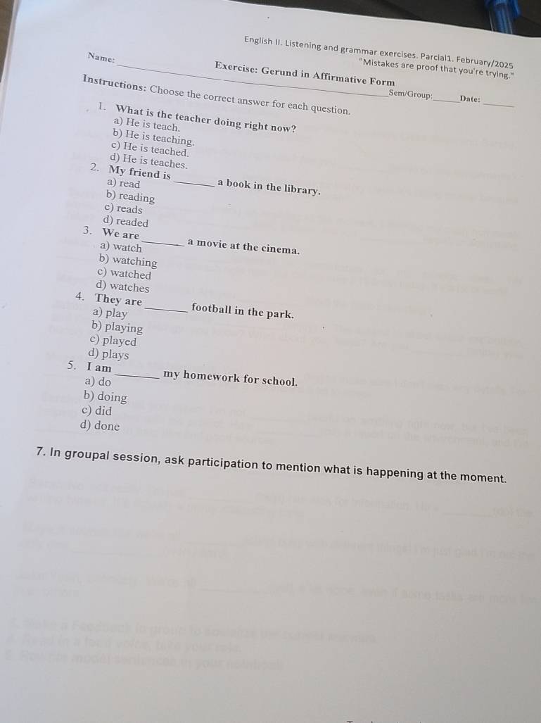 English II. Listening and grammar exercises. Parcial1. February/2025
"Mistakes are proof that you're trying."
Name:_ Exercise: Gerund in Affirmative Form
_
Instructions: Choose the correct answer for each question.
Sem/Group:_ Date:
1. What is the teacher doing right now?
a) He is teach.
b) He is teaching.
c) He is teached.
d) He is teaches.
2. My friend is a) read _a book in the library.
b) reading
c) reads
d) readed
3. We are_ a movie at the cinema.
a) watch
b) watching
c) watched
d) watches
4. They are_ football in the park.
a) play
b) playing
c) played
d) plays
5. I am_ my homework for school.
a) do
b) doing
c) did
d) done
7. In groupal session, ask participation to mention what is happening at the moment.