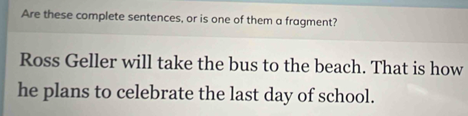 Are these complete sentences, or is one of them a fragment? 
Ross Geller will take the bus to the beach. That is how 
he plans to celebrate the last day of school.