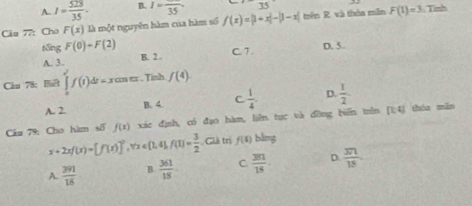 A. I= 528/35 . B. I=frac 35. 
35 
âu 77: Cho F(x) là một nguyên hàm của hàm số f(x)=|1+x|-|1-x| trên R. và thỏa mền F(1)=3. Tỉnh
tōng F(0)+F(2) D. 5.
A. 3. B. 2. C. 7.
Căm 78: Biết ∈tlimits _0^((x^2))f(t)dt=xcos π x , Tính f(4).
A. 2 B. 4. C  1/4 . D.  1/2 
Câu 79: Cho hàm số f(x) xác định, có đạo hàm, liên tục và đỡng biến mên [1;4] thóu mǎn
x+2xf(x)=[f(x)]^2, forall x∈ [1,4], f(1)= 3/2  Giả trị f(4) bằng
D.  371/18 
A  391/18 
B.  361/18 
C  381/18 