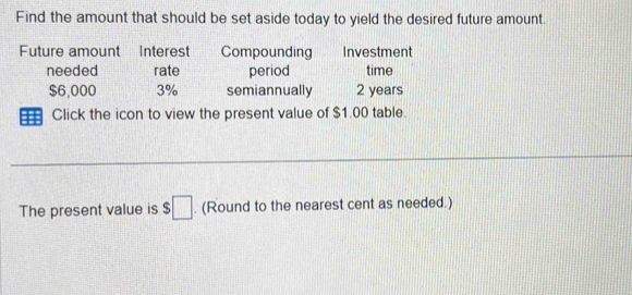 Find the amount that should be set aside today to yield the desired future amount.
Future amount Interest Compounding Investment
needed rate period time
$6,000 3% semiannually 2 years
Click the icon to view the present value of $1.00 table.
The present value is $□. (Round to the nearest cent as needed.)