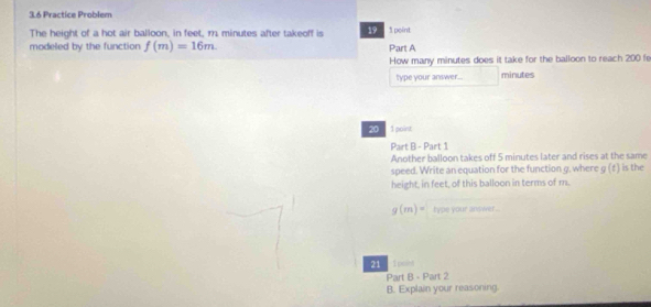 3.6 Practice Problem 
The height of a hot air balloon, in feet, m minutes after takeoff is 19 1 point 
modeled by the function f(m)=16m. Part A 
How many minutes does it take for the balloon to reach 200 fe
type your answer... minutes
20 1 point 
Part B - Part 1 
Another balloon takes off 5 minutes later and rises at the same 
speed. Write an equation for the function g. where g (‡) is the 
height, in feet, of this balloon in terms of m.
g(m)= type your answer ... 
21 1psin 
Part B - Part 2 
B. Explain your reasoning.