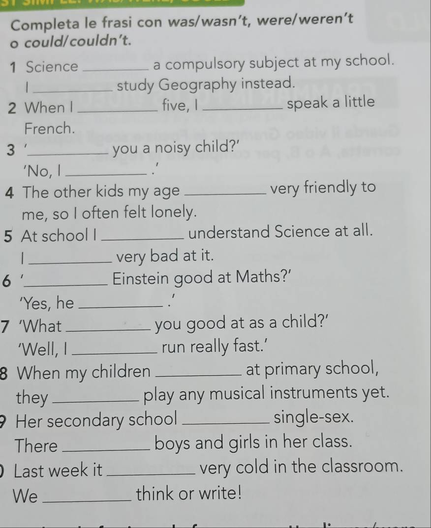 Completa le frasi con was/wasn’t, were/weren’t 
o could/couldn't. 
1 Science _a compulsory subject at my school. 
_study Geography instead. 
2 When I _five, I _speak a little 
French. 
3 _you a noisy child?' 
'No, I _.' 
4 The other kids my age _very friendly to 
me, so I often felt lonely. 
5 At school I _understand Science at all. 
_very bad at it. 
6 _Einstein good at Maths?' 
'Yes, he _' 
7 ‘What _you good at as a child?' 
'Well, I _run really fast.’ 
8 When my children _at primary school, 
they _play any musical instruments yet. 
Her secondary school _single-sex. 
There _boys and girls in her class. 
) Last week it _very cold in the classroom. 
We _think or write!