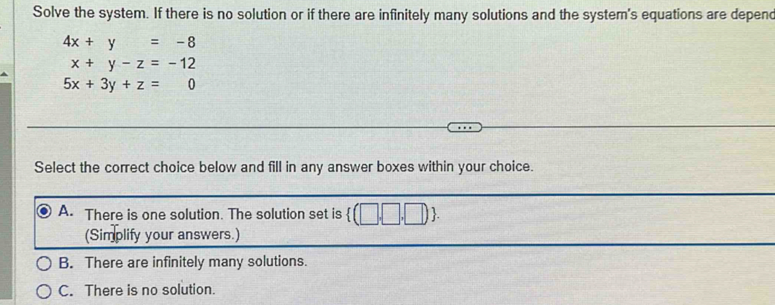 Solve the system. If there is no solution or if there are infinitely many solutions and the system's equations are depenc
4x+y=-8
x+y-z=-12
5x+3y+z=0
Select the correct choice below and fill in any answer boxes within your choice.
A. There is one solution. The solution set is  (□ ,□ ,□ ). 
(Simplify your answers.)
B. There are infinitely many solutions.
C. There is no solution.