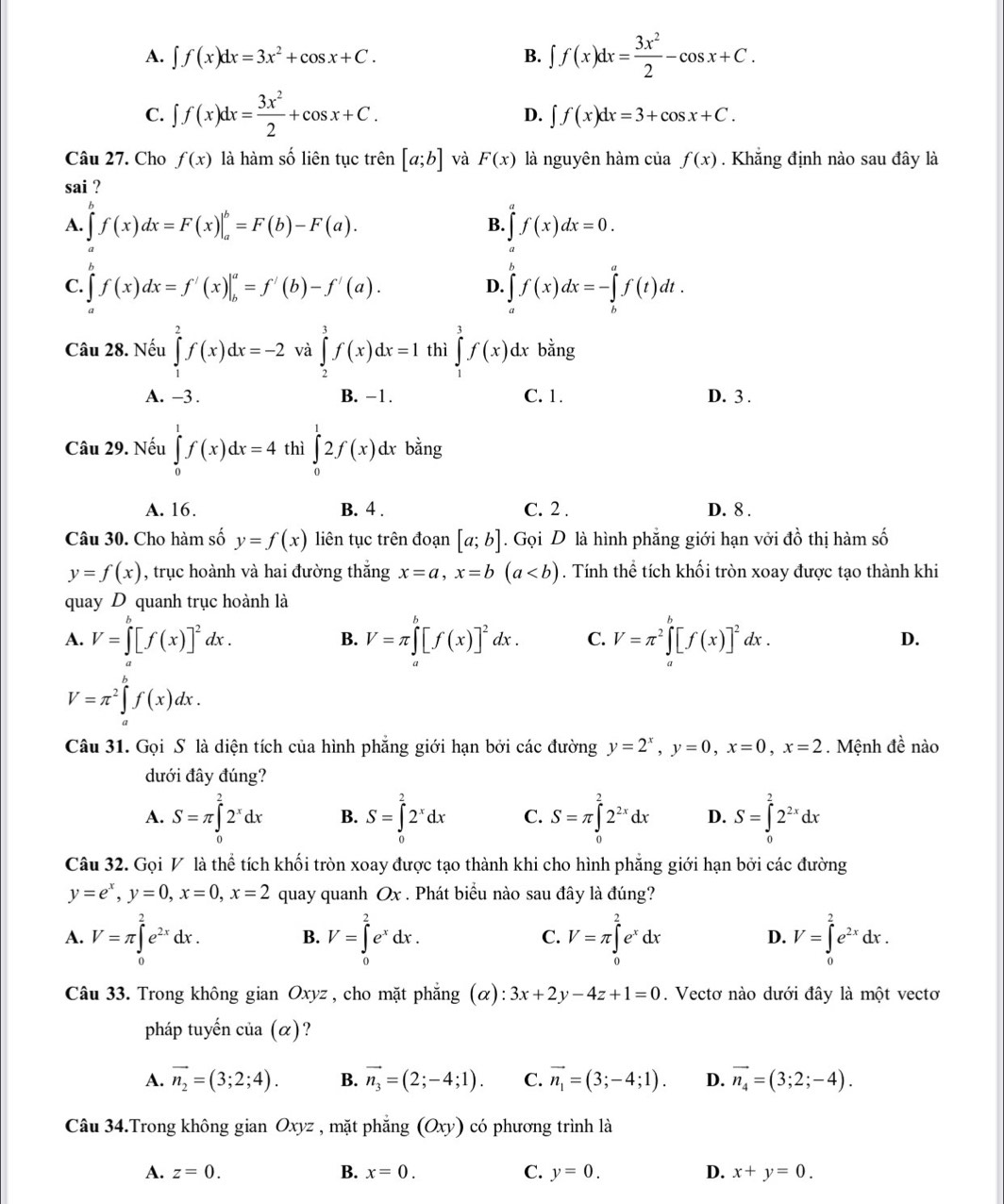 A. ∈t f(x)dx=3x^2+cos x+C. B. ∈t f(x)dx= 3x^2/2 -cos x+C.
C. ∈t f(x)dx= 3x^2/2 +cos x+C.
D. ∈t f(x)dx=3+cos x+C.
Câu 27. Cho f(x) là hàm số liên tục trên [a;b] và F(x) là nguyên hàm của f(x). Khắng định nào sau đây là
sai ?
A. ∈tlimits f(x)dx=F(x)|_a^(b=F(b)-F(a). ∈tlimits f(x)dx=0.
B.
C. ∈t f(x)dx=f'(x)|_b^a=f'(b)-f'(a). ∈tlimits _a^bf(x)dx=-∈tlimits _b^af(t)dt.
D.
Câu 28. Nếu ∈tlimits _1^2f(x)dx=-2 và ∈tlimits _2^3f(x)dx=1 thì ∈tlimits _1^3f(x)d. x bằng
A. -3 . B. -1. C. 1. D. 3 .
Câu 29. Nếu ∈tlimits _0^1f(x)dx=4 thì ∈tlimits _0^12f(x)dx bằng
A. 16. B. 4 . C. 2 . D. 8 .
Câu 30. Cho hàm số y=f(x) liên tục trên đoạn [a;b]. Gọi D là hình phẳng giới hạn vởi đồ thị hàm số
y=f(x) , trục hoành và hai đường thắng x=a,x=b(a. Tính thể tích khối tròn xoay được tạo thành khi
quay D quanh trục hoành là
A. V=∈tlimits _a^b[f(x)]^2)dx. V=π ∈t^b[f(x)]^2dx. C. V=π^2∈tlimits _a^(b[f(x)]^2)dx. D.
B.
V=π^2∈tlimits _a^(bf(x)dx.
Câu 31. Gọi S là diện tích của hình phẳng giới hạn bởi các đường y=2^x),y=0,x=0,x=2. Mệnh đề nào
dưới đây đúng?
A. S=π ∈tlimits _0^(22^x)dx B. S=∈tlimits _0^(22^x)dx C. S=π ∈tlimits _0^(22^2x)dx D. S=∈tlimits _0^(22^2x)dx
Câu 32. Gọi V là thể tích khối tròn xoay được tạo thành khi cho hình phẳng giới hạn bởi các đường
y=e^x,y=0,x=0,x=2 quay quanh Ox. Phát biểu nào sau đây là đúng?
A. V=π ∈tlimits _0^(2e^2x)dx. B. V=∈tlimits _0^(2e^x)dx. C. V=π ∈tlimits _0^(2e^x)dx D. V=∈tlimits _0^(2e^2x)dx.
Câu 33. Trong không gian Oxyz , cho mặt phẳng (α): 3x+2y-4z+1=0. Vectơ nào dưới đây là một vectơ
pháp tuyến của (α)?
A. vector n_2=(3;2;4). B. vector n_3=(2;-4;1). C. vector n_1=(3;-4;1). D. vector n_4=(3;2;-4).
Câu 34.Trong không gian Oxyz , mặt phẳng (Oxy) có phương trình là
B.
A. z=0. x=0. C. y=0. D. x+y=0.