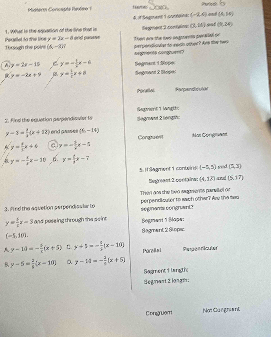 Midterm Concepta Revlew 1 Nemes Periid
4. 1 Segment 1 containe: (-2,6) and (5,24)
1. What is the equation of the line that is Segment 2 contains: (3,16) and (9,24)
Parallel to the line y=2x-8 and passes
Then are the two segments perallel or
Through the point (6,-3) ?
perpendicular to each other? Are the two
segments congruent?
a y=2x-15 y=- 1/2 x-6 Segment 1 Slope:
y=-2x+9 y= 1/2 x+8 Segment 2 Slope:
Parallel Perpendicular
Segment 1 length:
2. Find the equation perpendicular to Segment 2 langth:
y-3= 2/3 (x+12) and passes (6,-14)
Congruent Not Congruent
y= 3/2 x+6 C y=- 3/2 x-5
B y=- 2/3 x-10 D. y= 2/3 x-7
5. If Segment 1 contains: (-5,5) and (5,3)
Segment 2 contains: (4,12) and (5,17)
Then are the two segments parallel or
3. Find the equation perpendicular to perpendicular to each other? Are the two
segments congruent?
y= 5/2 x-3 and passing through the point
Segment 1 Slope:
(-5,10). Segment 2 Slope:
A. y-10=- 5/2 (x+5) C. y+5=- 5/2 (x-10) Parallel Perpendicular
B. y-5= 2/5 (x-10) D. y-10=- 2/5 (x+5)
Segment 1 length:
Segment 2 length:
Congruent Not Congruent