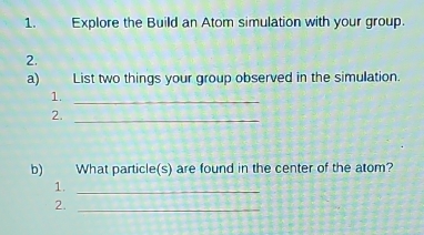 Explore the Build an Atom simulation with your group. 
2. 
a) List two things your group observed in the simulation. 
1._ 
2._ 
b) What particle(s) are found in the center of the atom? 
1._ 
2._