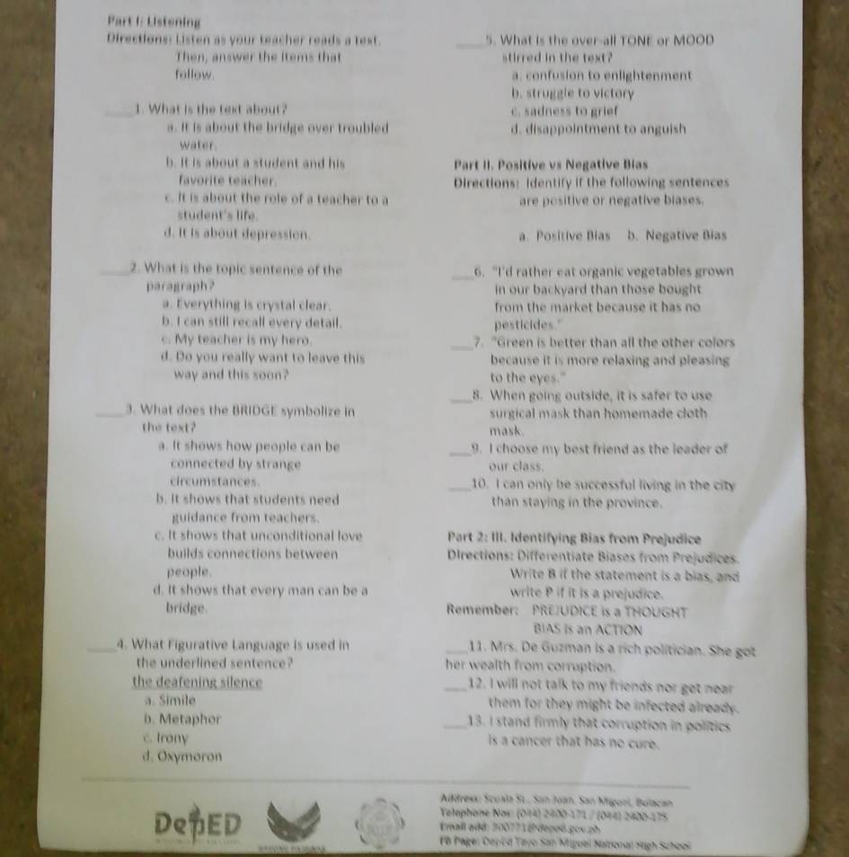 Lstening
Directions: Listen as your teacher reads a text. _5. What is the over-all TONE or MOOD
Then, answer the items that stirred in the text?
follow a. confusion to enlightenment
b. struggle to victory
_1. What is the text about? c. sadness to grief
a. It is about the bridge over troubled d. disappointment to anguish
water.
b. It is about a student and his Part II. Positive vs Negative Bias
favorite teacher. Directions: identify if the following sentences
c. It is about the role of a teacher to a are positive or negative biases.
student's life.
d. It is about depression. a. Positive Bias b. Negative Bias
_2. What is the topic sentence of the _6. "I'd rather eat organic vegetables grown
paragraph? in our backyard than those bought
a. Everything is crystal clear. from the market because it has no
b. I can still recall every detail. pesticides."
c. My teacher is my hero. _7. "Green is better than all the other colors
d. Do you really want to leave this because it is more relaxing and pleasing
way and this soon? to the eyes."
_8. When going outside, it is safer to use
_3. What does the BRIDGE symbolize in surgical mask than homemade cloth 
the text? mask.
a. It shows how people can be _9. I choose my best friend as the leader of
connected by strange our class.
circumstances. _10. I can only be successful living in the city
b. It shows that students need than staying in the province.
guidance from teachers.
c. It shows that unconditional love Part 2: III. Identifying Bias from Prejudice
builds connections between  Drections: Differentiate Biases from Prejudices.
people. Write B if the statement is a bias, and
d. It shows that every man can be a write P if it is a prejudice.
bridge. Remember: PREJUDICE is a THOUGHT
BIAS is an ACTION
_4. What Figurative Language is used in _11. Mrs. De Guzman is a rich politician. She got
the underlined sentence? her wealth from corruption.
the deafening silence _12. I will not talk to my friends nor get near
a. Simile them for they might be infected already.
b. Metaphor _13. I stand firmly that corruption in politics
c. Irony is a cancer that has no cure.
d. Oxymoron
Address: Scuala St., San Joan, San Migorl, Bulacan
Yelephone Nos: (014) 2400-171 / (044) 2400-175
De$ED  Erall add: 300773 @ depoß gov ph
18 Pagei Deped Tayo San Miguei Naonal Hgh Schoei