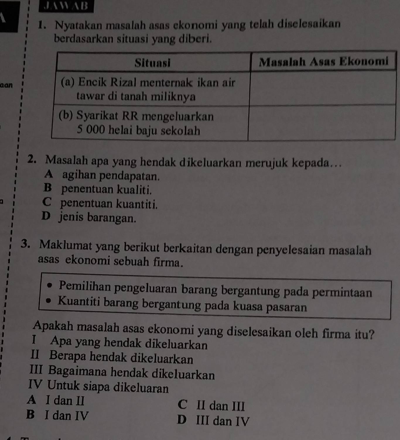 JAWAB
1. Nyatakan masalah asas ekonomi yang telah diselesaikan
berdasarkan situasi yang diberi.
aan
2. Masalah apa yang hendak dikeluarkan merujuk kepada…
A agihan pendapatan.
B penentuan kualiti.
C penentuan kuantiti.
D jenis barangan.
3. Maklumat yang berikut berkaitan dengan penyelesaian masalah
asas ekonomi sebuah firma.
Pemilihan pengeluaran barang bergantung pada permintaan
Kuantiti barang bergantung pada kuasa pasaran
Apakah masalah asas ekonomi yang diselesaikan oleh firma itu?
I Apa yang hendak dikeluarkan
II Berapa hendak dikeluarkan
III Bagaimana hendak dikeluarkan
IV Untuk siapa dikeluaran
A I dan II C II dan III
B I dan IV D III dan IV