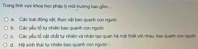 Trong lĩnh vực khoa học pháp lý môi trường bao gồm....
a. Các loài động vật, thực vật bao quanh con người
b. Các yểu tổ tự nhiên bao quanh con người
c. Các yếu tố vật chất tự nhiên và nhân tạo quan hệ mật thiết với nhau, bao quanh con người
d. Hệ sinh thái tự nhiên bao quanh con người