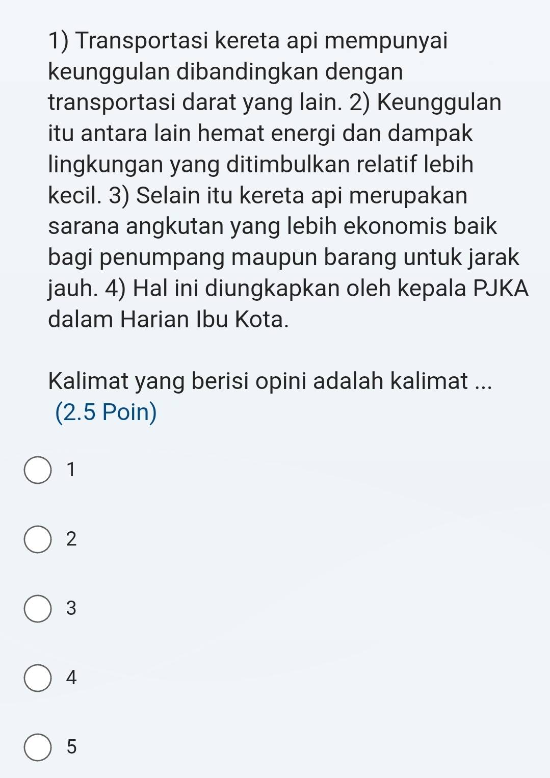 Transportasi kereta api mempunyai
keunggulan dibandingkan dengan
transportasi darat yang lain. 2) Keunggulan
itu antara lain hemat energi dan dampak
lingkungan yang ditimbulkan relatif lebih
kecil. 3) Selain itu kereta api merupakan
sarana angkutan yang lebih ekonomis baik
bagi penumpang maupun barang untuk jarak
jauh. 4) Hal ini diungkapkan oleh kepala PJKA
dalam Harian Ibu Kota.
Kalimat yang berisi opini adalah kalimat ...
(2.5 Poin)
1
2
3
4
5