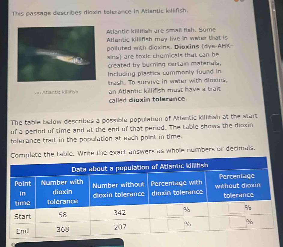 This passage describes dioxin tolerance in Atlantic killifish. 
Atlantic killifish are small fish. Some 
Atlantic killifish may live in water that is 
polluted with dioxins. Dioxins (dye-AHK- 
sins) are toxic chemicals that can be 
created by burning certain materials, 
including plastics commonly found in 
trash. To survive in water with dioxins, 
an Atlantic killifish an Atlantic killifish must have a trait 
called dioxin tolerance. 
The table below describes a possible population of Atlantic killifish at the start 
of a period of time and at the end of that period. The table shows the dioxin 
tolerance trait in the population at each point in time. 
the table. Write the exact answers as whole numbers or decimals.