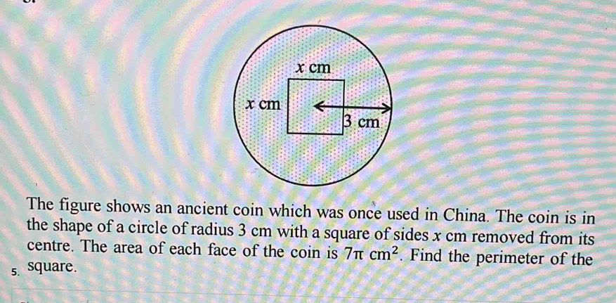 The figure shows an ancient coin which was once used in China. The coin is in 
the shape of a circle of radius 3 cm with a square of sides x cm removed from its 
centre. The area of each face of the coin is 7π cm^2. Find the perimeter of the 
s. square.