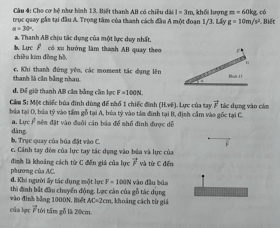 Cho cơ hệ như hình 13. Biết thanh AB có chiều dài l=3m , khối lượng m=60kg, , có
trục quay gắn tại đầu A. Trọng tâm của thanh cách đầu A một đoạn 1/3. Lấy g=10m/s^2. Biết
alpha =30°.
a. Thanh AB chịu tác dụng của một lực duy nhất.
b. Lực vector F có xu hướng làm thanh AB quay theo
chiều kim đồng hồ.
c. Khi thanh đứng yên, các moment tác dụng lên
thanh là cân bằng nhau.
d. Để giữ thanh AB cân bằng cần lực F=100N. 
Câu 5: Một chiếc búa đinh dùng để nhổ 1 chiếc đinh (H.vẽ). Lực của tay vector F tác dụng vào cán
búa tại O, búa tỷ vào tấm gỗ tại A, búa tỳ vào tán đinh tại B, định cắm vào gốc tại C.
a. Lực vector E nên đặt vào đuôi cán búa để nhổ đinh được dễ
dàng.
b. Trục quay của búa đặt vào C.
c. Cánh tay đòn của lực tay tác dụng vào búa và lực của
đinh là khoảng cách từ C đến giá của lực vector F và từ C đến
phương của AC.
d. Khi người ấy tác dụng một lực F=100N vào đầu búa
thì đinh bắt đầu chuyển động. Lực cản của gỗ tác dụng
vào đinh bằng 1000N. Biết AC=2cm , khoảng cách từ giá
của lực vector F tới tấm gỗ là 20cm.