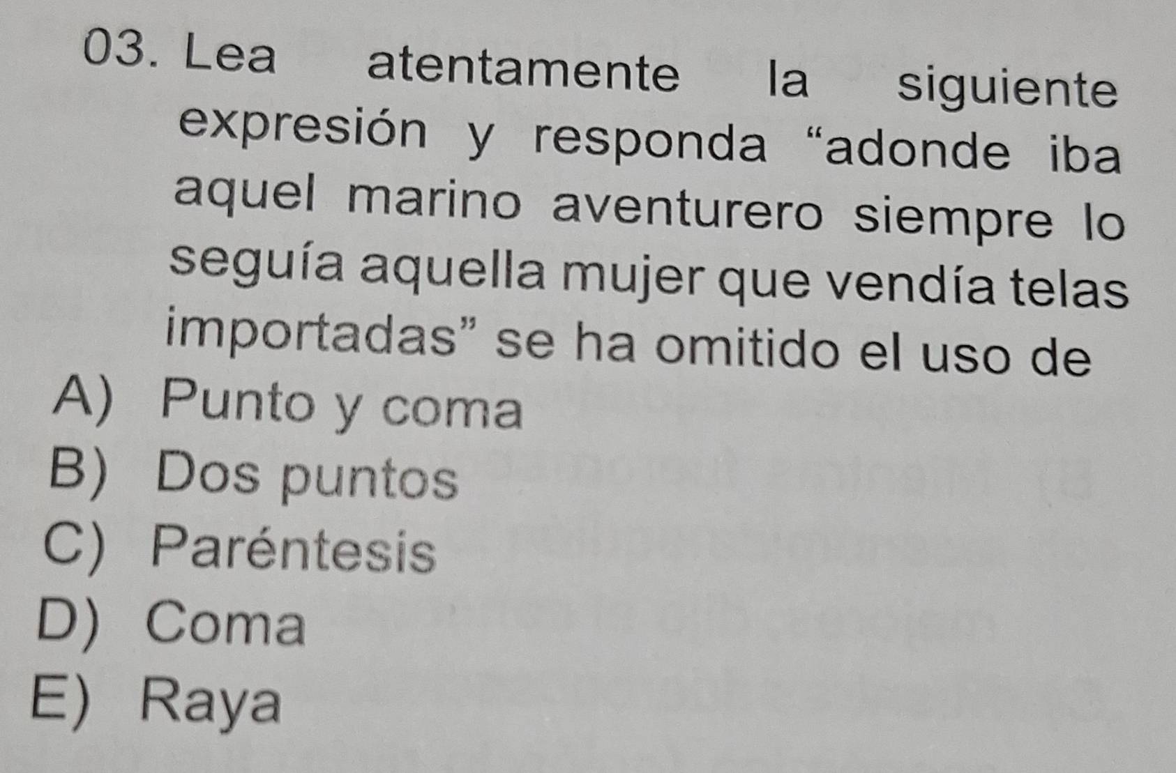 Lea atentamente la siguiente
expresión y responda "adonde iba
aquel marino aventurero siempre lo
seguía aquella mujer que vendía telas
importadas" se ha omitido el uso de
A) Punto y coma
B) Dos puntos
C) Paréntesis
D) Coma
E) Raya